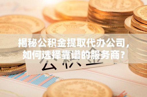 新乐揭秘公积金提取代办公司，如何选择靠谱的服务商？