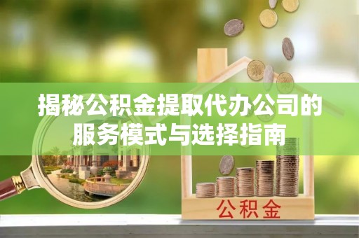 新乐揭秘公积金提取代办公司的服务模式与选择指南