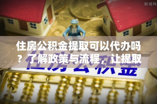 新乐住房公积金提取可以代办吗？了解政策与流程，让提取更便捷