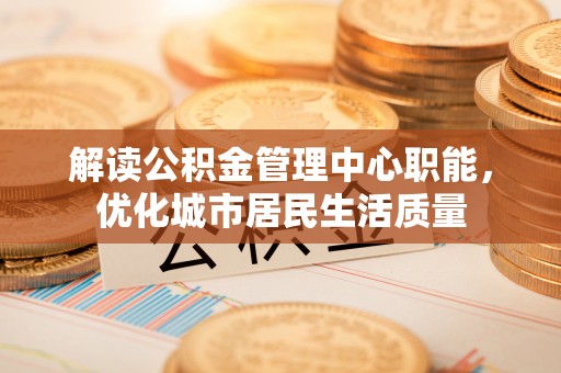 新乐解读公积金管理中心职能，优化城市居民生活质量