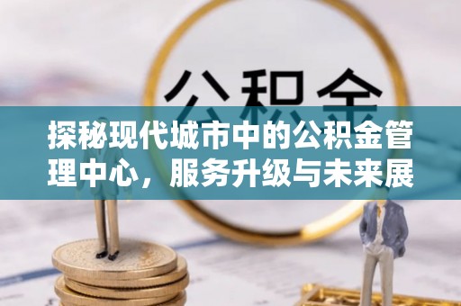 新乐探秘现代城市中的公积金管理中心，服务升级与未来展望