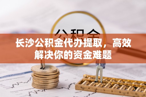 新乐长沙公积金代办提取，高效解决你的资金难题