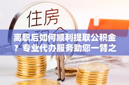 新乐离职后如何顺利提取公积金？专业代办服务助您一臂之力
