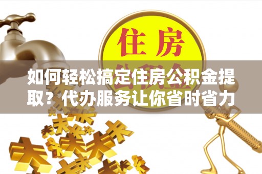 新乐如何轻松搞定住房公积金提取？代办服务让你省时省力