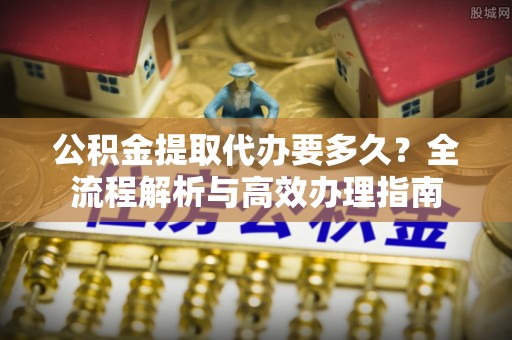 新乐公积金提取代办要多久？全流程解析与高效办理指南