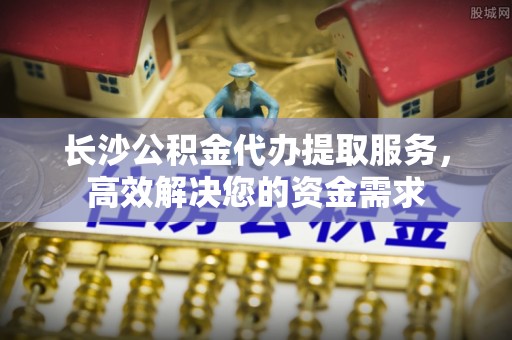 新乐长沙公积金代办提取服务，高效解决您的资金需求